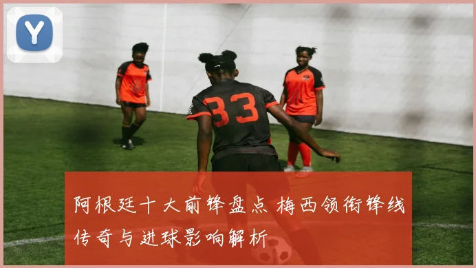 阿根廷十大前锋盘点 梅西领衔锋线传奇与进球影响解析