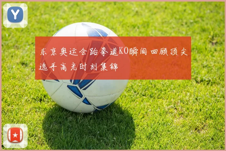 东京奥运会跆拳道KO瞬间回顾顶尖选手高光时刻集锦