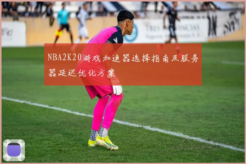 NBA2K20游戏加速器选择指南及服务器延迟优化方案