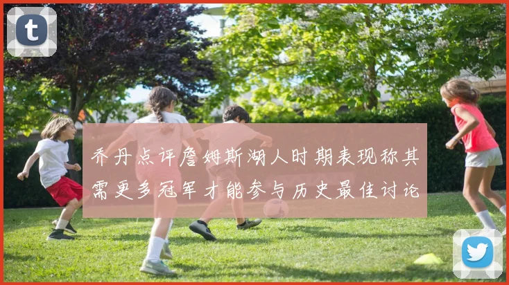 乔丹点评詹姆斯湖人时期表现称其需更多冠军才能参与历史最佳讨论
