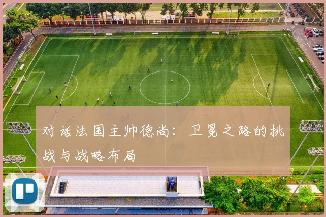 对话法国主帅德尚：卫冕之路的挑战与战略布局
