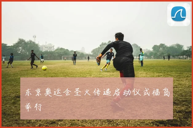 东京奥运会圣火传递启动仪式福岛举行