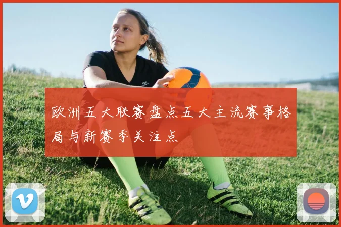 欧洲五大联赛盘点五大主流赛事格局与新赛季关注点
