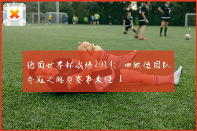 德国世界杯战绩2014:回顾德国队夺冠之路与赛事表现_1
