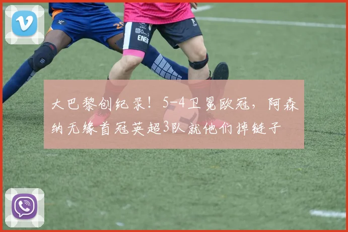 大巴黎创纪录!5-4卫冕欧冠,阿森纳无缘首冠英超3队就他们掉链子