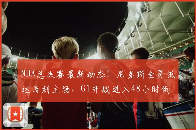 NBA总决赛最新动态！尼克斯全员抵达马刺主场，G1开战进入48小时倒计时_骑士_76人