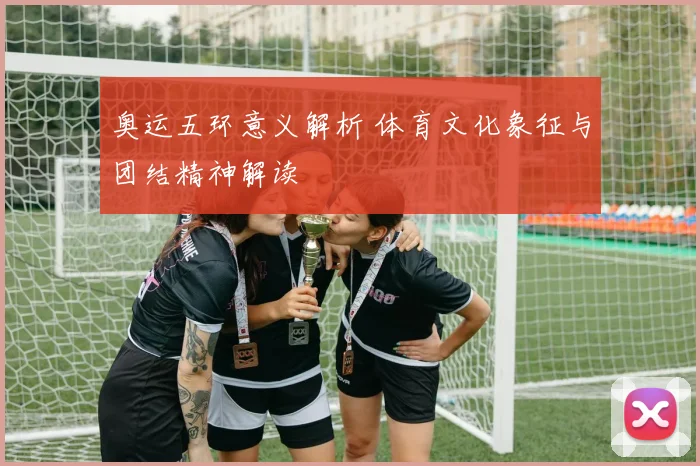 奥运五环意义解析 体育文化象征与团结精神解读