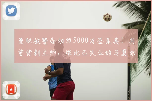曼联被警告切勿5000万签莱奥!其曾背刺主帅,堪比已失业的马夏尔