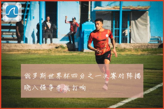 俄罗斯世界杯四分之一决赛对阵揭晓八强争夺战打响