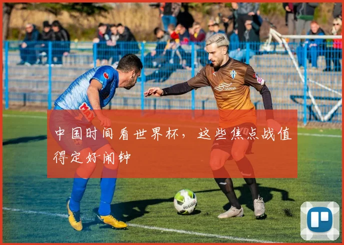 中国时间看世界杯，这些焦点战值得定好闹钟
