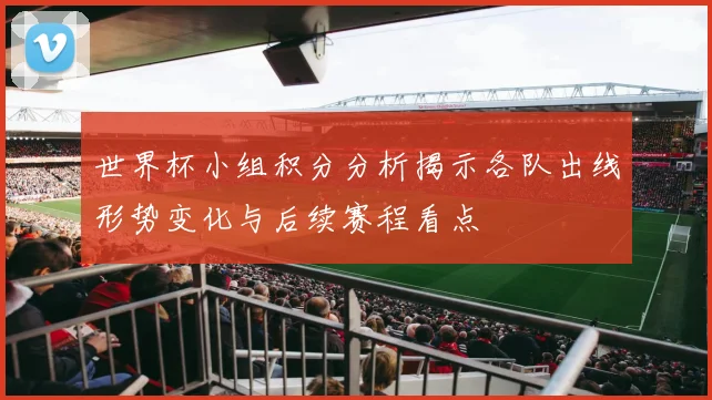 世界杯小组积分分析揭示各队出线形势变化与后续赛程看点