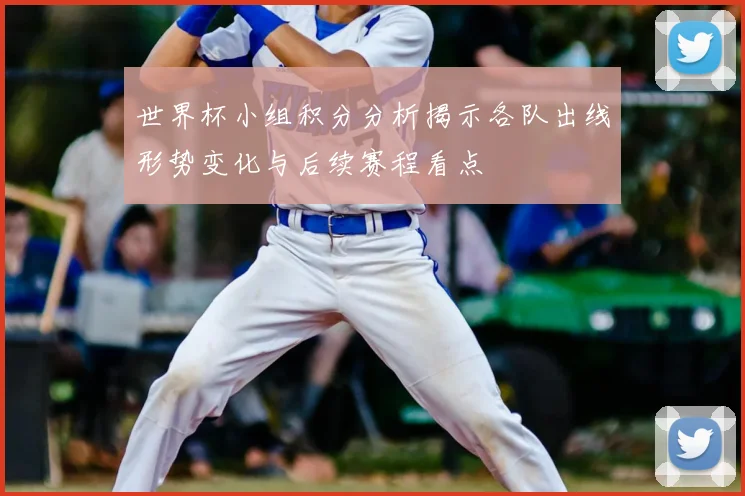世界杯小组积分分析揭示各队出线形势变化与后续赛程看点