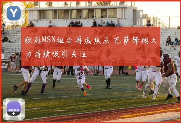欧冠MSN组合再成焦点 巴萨锋线火力持续吸引关注