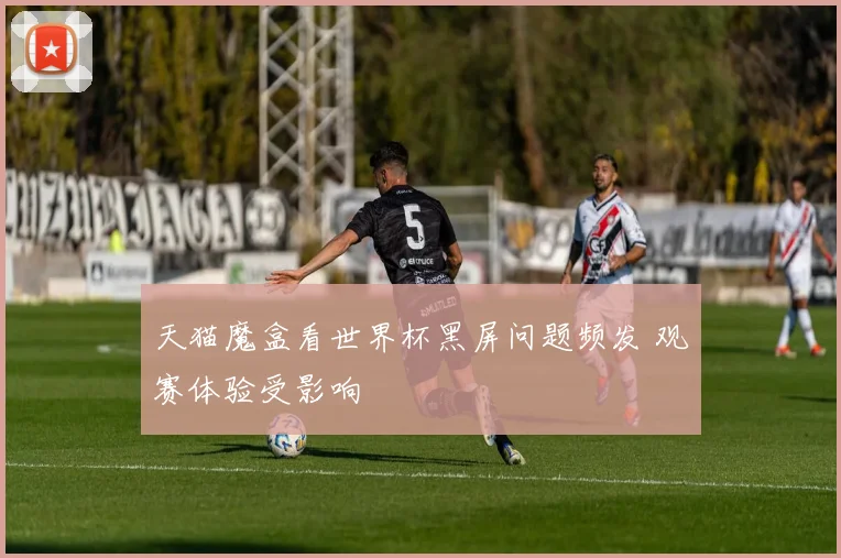 天猫魔盒看世界杯黑屏问题频发 观赛体验受影响
