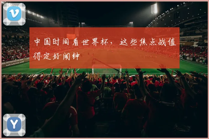 中国时间看世界杯，这些焦点战值得定好闹钟