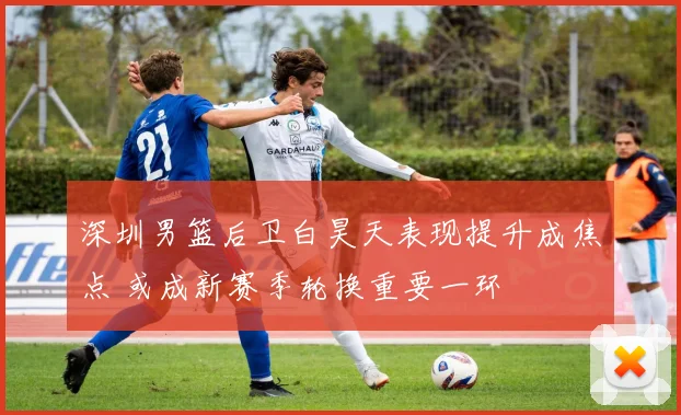 深圳男篮后卫白昊天表现提升成焦点 或成新赛季轮换重要一环