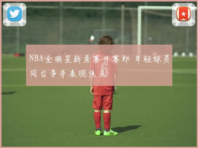 NBA全明星新秀赛开赛即 年轻球员同台争夺表现焦点