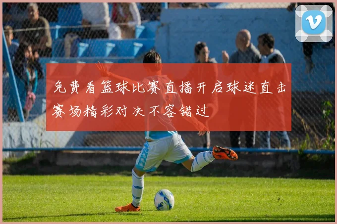 免费看篮球比赛直播开启球迷直击赛场精彩对决不容错过