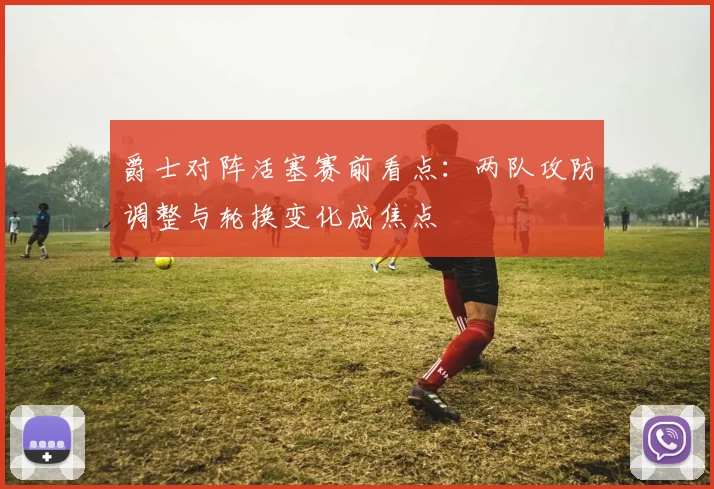 爵士对阵活塞赛前看点：两队攻防调整与轮换变化成焦点