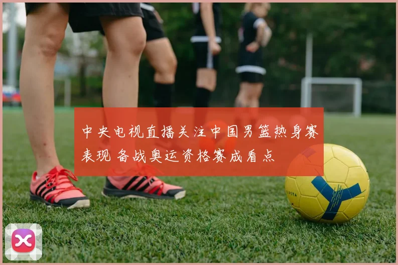 中央电视直播关注中国男篮热身赛表现 备战奥运资格赛成看点