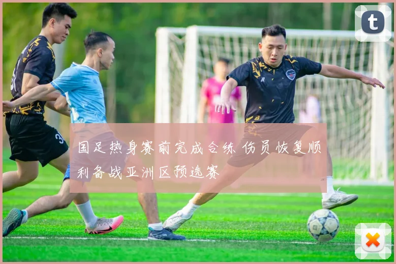 国足热身赛前完成合练 伤员恢复顺利备战亚洲区预选赛