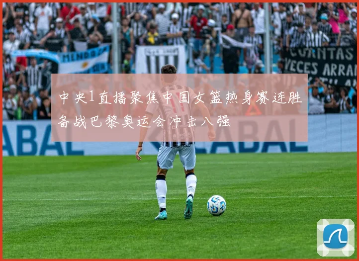 中央1直播聚焦中国女篮热身赛连胜备战巴黎奥运会冲击八强