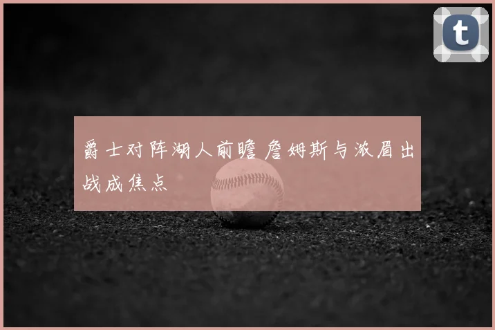 爵士对阵湖人前瞻 詹姆斯与浓眉出战成焦点