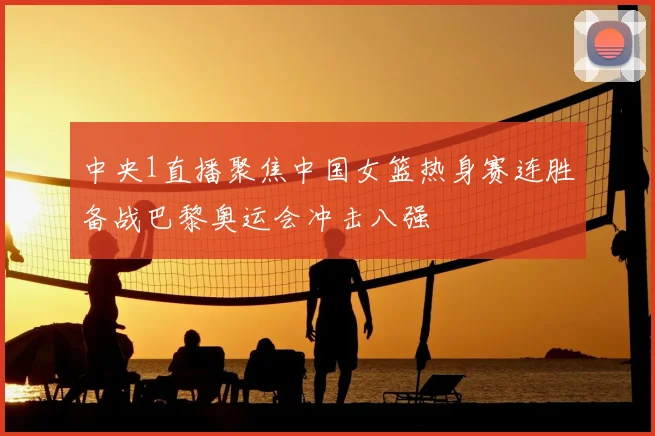 中央1直播聚焦中国女篮热身赛连胜备战巴黎奥运会冲击八强