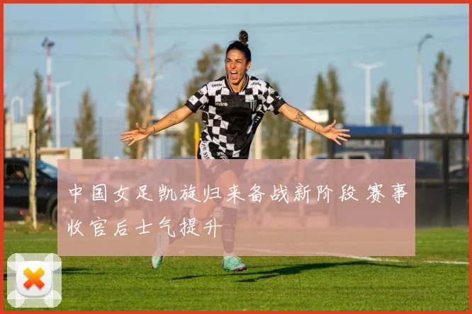 中国女足凯旋归来备战新阶段 赛事收官后士气提升