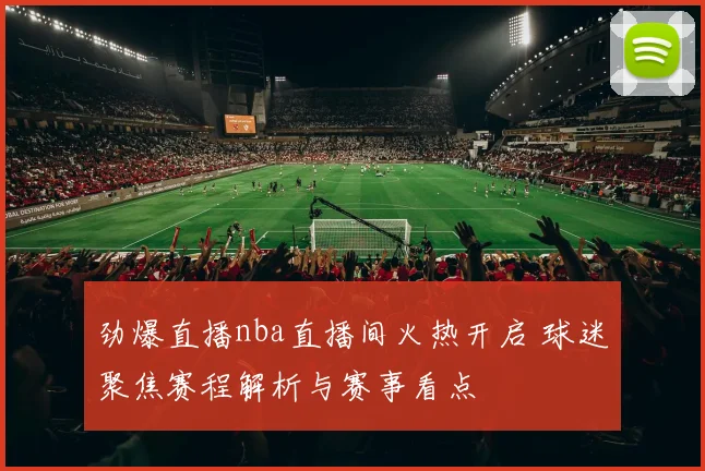 劲爆直播nba直播间火热开启 球迷聚焦赛程解析与赛事看点