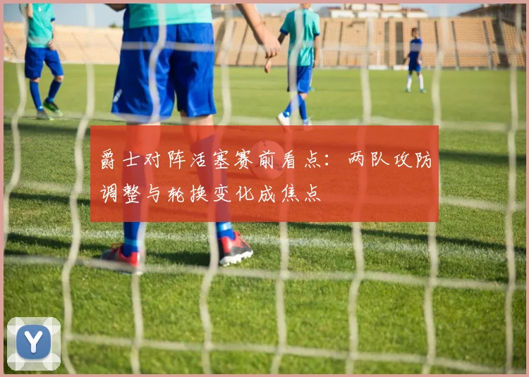 爵士对阵活塞赛前看点:两队攻防调整与轮换变化成焦点