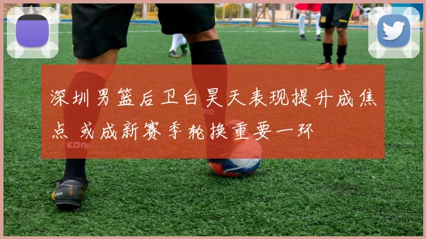 深圳男篮后卫白昊天表现提升成焦点 或成新赛季轮换重要一环