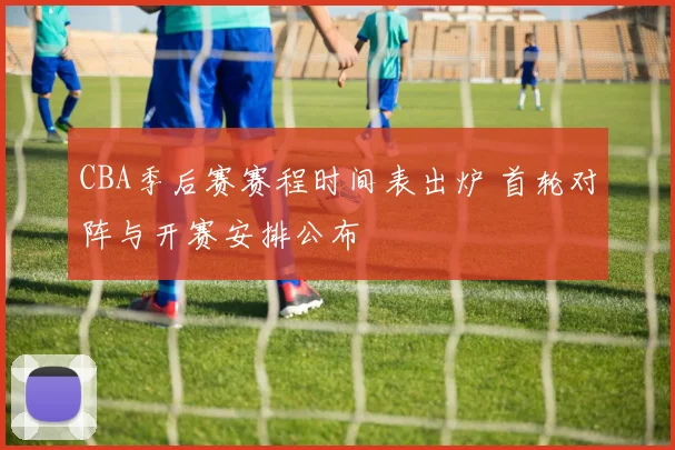 CBA季后赛赛程时间表出炉 首轮对阵与开赛安排公布