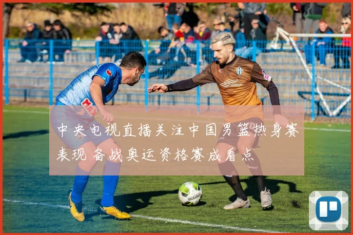 中央电视直播关注中国男篮热身赛表现 备战奥运资格赛成看点