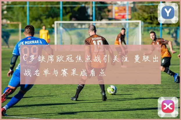 C罗缺席欧冠焦点战引关注 曼联出战名单与赛果成看点