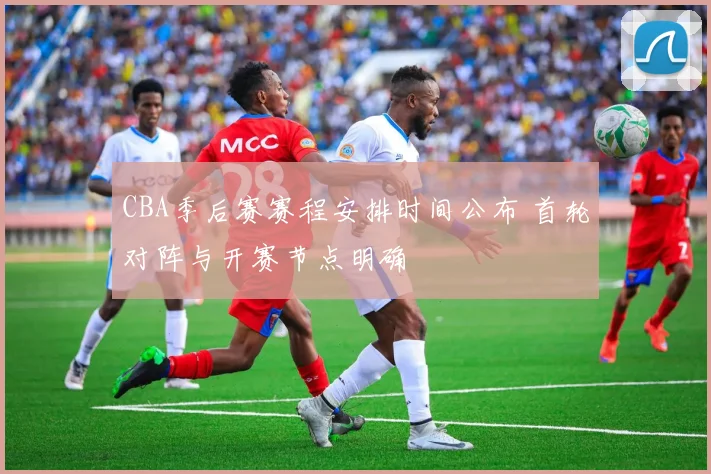 CBA季后赛赛程安排时间公布 首轮对阵与开赛节点明确