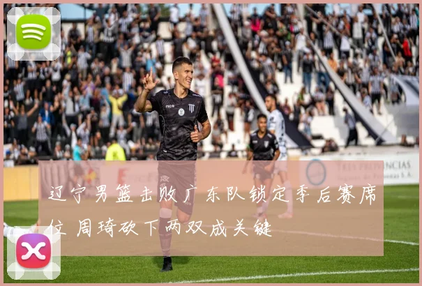 辽宁男篮击败广东队锁定季后赛席位 周琦砍下两双成关键