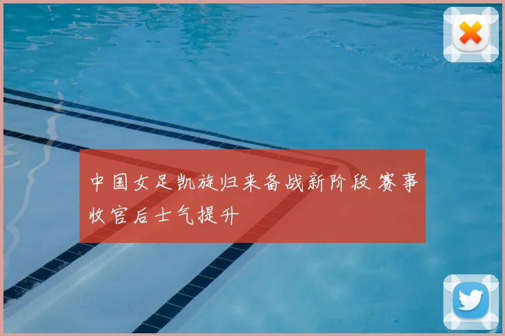 中国女足凯旋归来备战新阶段 赛事收官后士气提升