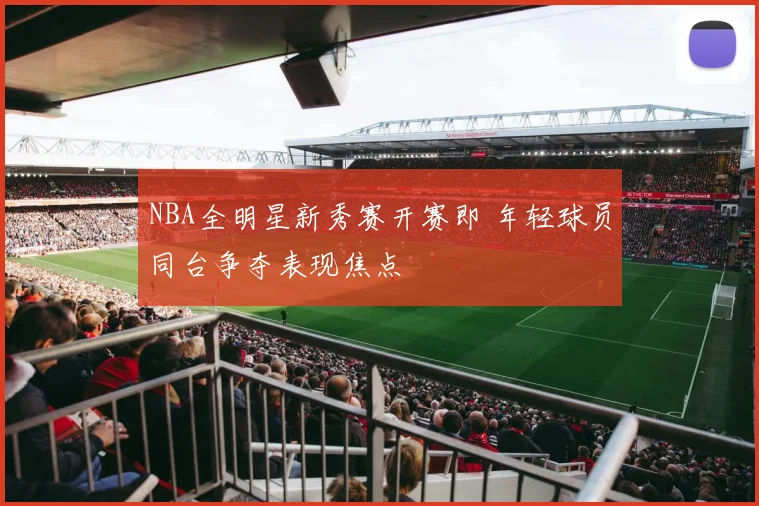 NBA全明星新秀赛开赛即 年轻球员同台争夺表现焦点